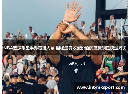 NBA篮球明星手办竞技大赛 揭秘最具收藏价值的篮球明星模型对决