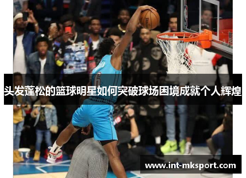 头发蓬松的篮球明星如何突破球场困境成就个人辉煌