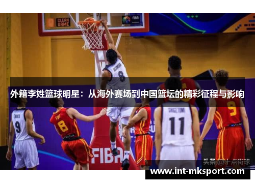外籍李姓篮球明星：从海外赛场到中国篮坛的精彩征程与影响