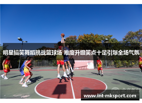 明星搞笑舞蹈挑战篮球场 难度升级笑点十足引爆全场气氛