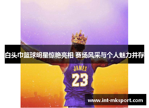白头巾篮球明星惊艳亮相 赛场风采与个人魅力并存