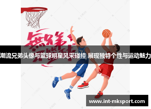 潮流兄弟头像与篮球明星风采碰撞 展现独特个性与运动魅力