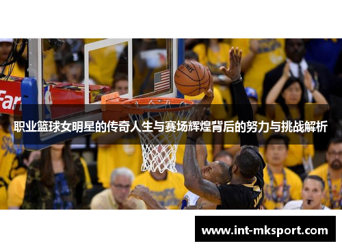 职业篮球女明星的传奇人生与赛场辉煌背后的努力与挑战解析